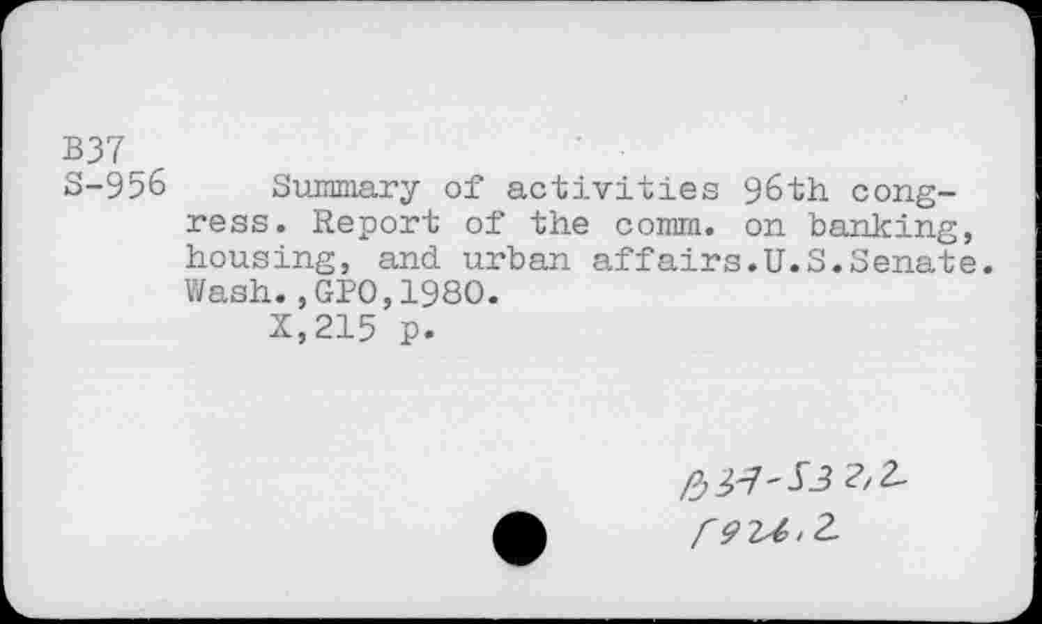 ﻿B37
S-956 Summary of activities 96th congress. Report of the comm, on banking, housing, and urban affairs.U.S.Senate. Wash., GPO,1980.
X,215 p.
pj tf-Sl
P9-U.2.